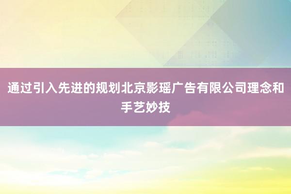 通过引入先进的规划北京影瑶广告有限公司理念和手艺妙技