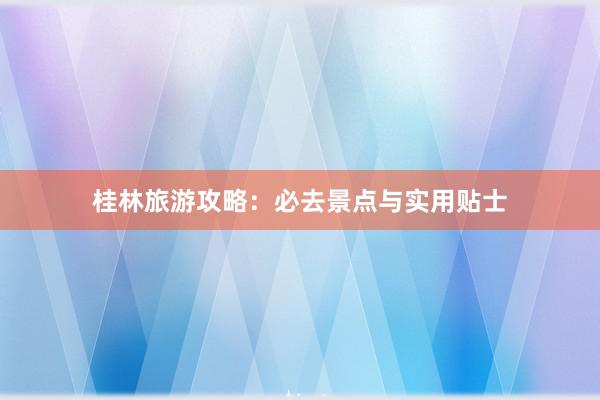 桂林旅游攻略：必去景点与实用贴士