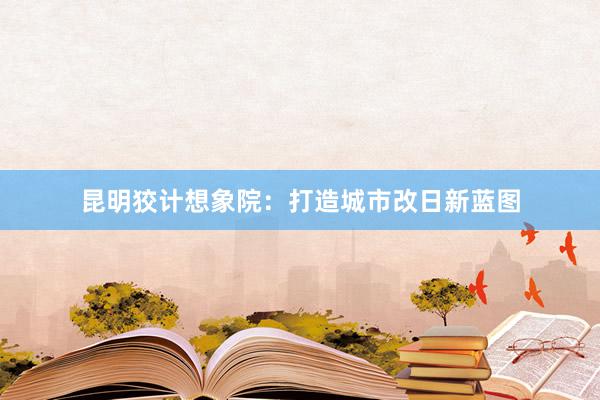 昆明狡计想象院：打造城市改日新蓝图