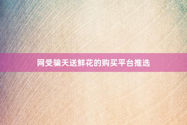 网受骗天送鲜花的购买平台推选
